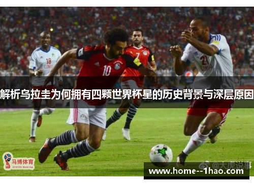 解析乌拉圭为何拥有四颗世界杯星的历史背景与深层原因 解析乌拉圭为何拥有四颗世界杯星的历史背景与深层原因