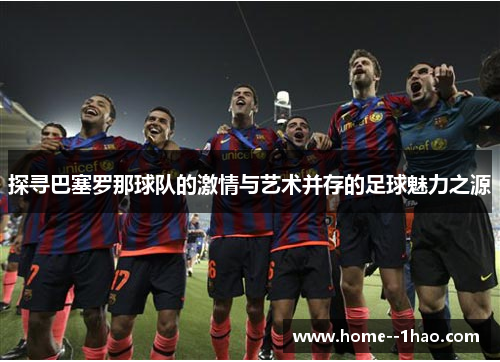 探寻巴塞罗那球队的激情与艺术并存的足球魅力之源 探寻巴塞罗那球队的激情与艺术并存的足球魅力之源