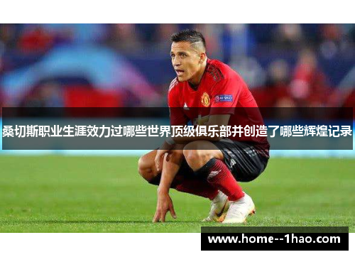 桑切斯职业生涯效力过哪些世界顶级俱乐部并创造了哪些辉煌记录