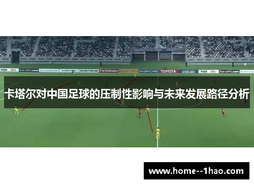 卡塔尔对中国足球的压制性影响与未来发展路径分析 卡塔尔对中国足球的压制性影响与未来发展路径分析