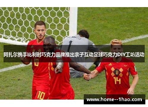 阿扎尔携手比利时巧克力品牌推出亲子互动足球巧克力DIY工坊活动