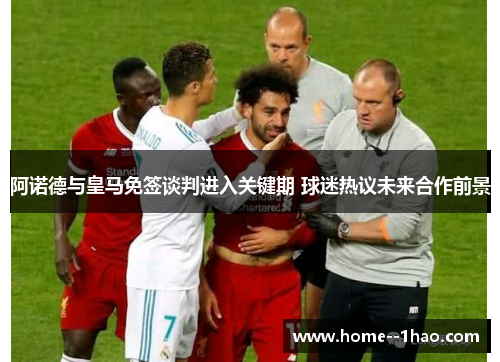 阿诺德与皇马免签谈判进入关键期 球迷热议未来合作前景