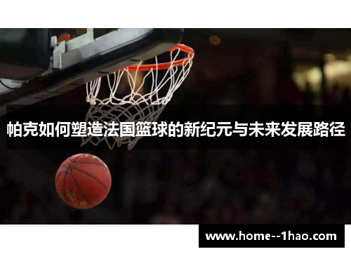 帕克如何塑造法国篮球的新纪元与未来发展路径