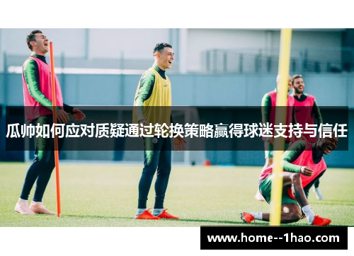 瓜帅如何应对质疑通过轮换策略赢得球迷支持与信任