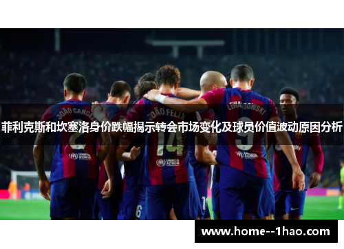 菲利克斯和坎塞洛身价跌幅揭示转会市场变化及球员价值波动原因分析