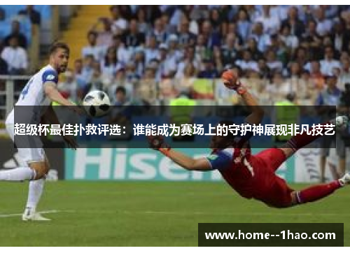 超级杯最佳扑救评选：谁能成为赛场上的守护神展现非凡技艺