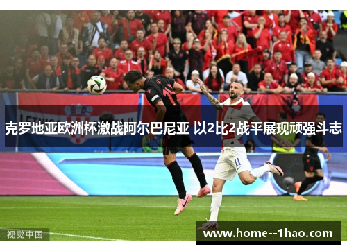 克罗地亚欧洲杯激战阿尔巴尼亚 以2比2战平展现顽强斗志