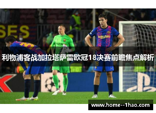 利物浦客战加拉塔萨雷欧冠18决赛前瞻焦点解析