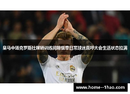 皇马中场克罗斯社媒晒训练间隙惬意日常球迷直呼太会生活状态拉满