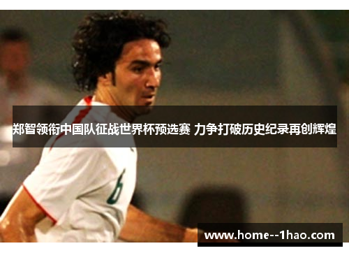 郑智领衔中国队征战世界杯预选赛 力争打破历史纪录再创辉煌