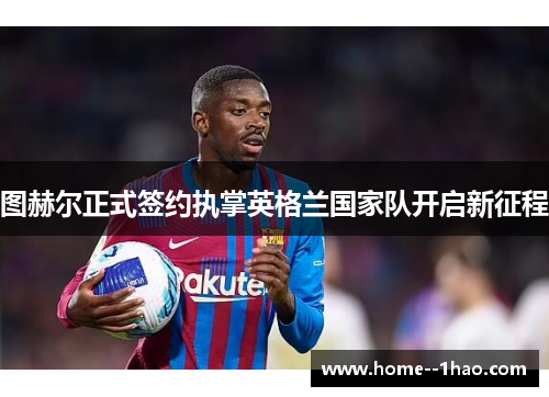 图赫尔正式签约执掌英格兰国家队开启新征程