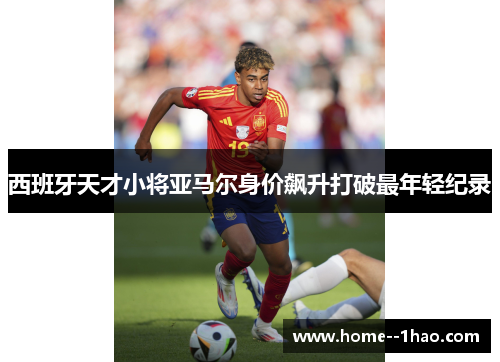 西班牙天才小将亚马尔身价飙升打破最年轻纪录 西班牙天才小将亚马尔身价飙升打破最年轻纪录