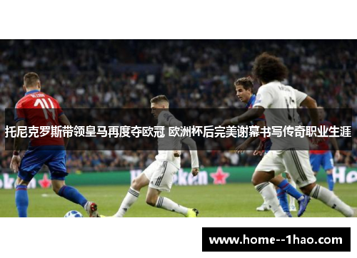 托尼克罗斯带领皇马再度夺欧冠 欧洲杯后完美谢幕书写传奇职业生涯