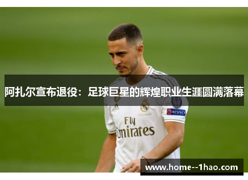 阿扎尔宣布退役：足球巨星的辉煌职业生涯圆满落幕